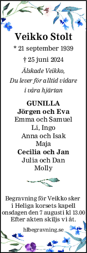 Veikko Stolt
* 21 september 1939
† 25 juni 2024
Älskade Veikko,
Du lever för alltid vidare
i våra hjärtan
GUNILLA
Jörgen och Eva
Emma och Samuel
Li, Ingo
Anna och Isak
Maja
Cecilia och Jan
Julia och Dan
Molly
Begravning för Veikko sker 
i Heliga korsets kapell
onsdagen den 7 augusti kl 13.00
Efter akten skiljs vi åt.
hlbegravning.se
