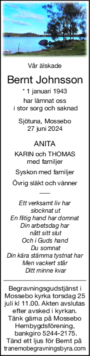 Vår älskade
Bernt Johnsson
* 1 januari 1943
har lämnat oss
 i stor sorg och saknad
Sjötuna, Mossebo
27 juni 2024
ANITA
KARIN och THOMAS
med familjer
Syskon med familjer
Övrig släkt och vänner
Ett verksamt liv har
 slocknat ut
En flitig hand har domnat
Din arbetsdag har
 nått sitt slut
Och i Guds hand
 Du somnat
Din kära stämma tystnat har
Men vackert står
 Ditt minne kvar
Begravningsgudstjänst i
Mossebo kyrka torsdag 25
juli kl 11.00. Akten avslutas
efter avsked i kyrkan.
Tänk gärna på Mossebo
Hembygdsförening,
 bankgiro 5244-2175.
Tänd ett ljus för Bernt på 
tranemobegravningsbyra.com
