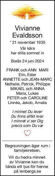 Vivianne
Evaldsson
* 21 november 1935
Vår kära
har stilla somnat in
Borås 24 juni 2024
FRANK och ANN  MARI
Elin, Ester
ANNETTE och JEAN-MARC
Nathalie, Patrick, Philippe
MIKAEL och ANNA
Maria, Lukas
PETER och CAROLINE
Linnéa, Jakob, Amalia
I minnet Du lever
Du finns alltid kvar
I minnet vi ser Dig
precis som Du var
Begravningen äger rum i
familjekretsen.
Vill du hedra minnet 
av Vivianne kan du 
tända ett ljus för henne 
på lenbergs.se
