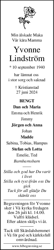 Min älskade Maka
Vår kära Mamma
Yvonne
Lindström
* 10 september 1940
har lämnat oss 
i stor sorg och saknad
† Kristianstad
27 juni 2024
BENGT
Dan och Maria
Emma och Henrik
Jimmy
Jörgen och Anna
Johan
Madde
Sabina, Tobias, Hampus
Stefan och Lotta
Emelie, Ted
Barnbarnsbarn
Stilla och god har Du varit
i livet
Stilla och tyst ifrån oss Du
gick
Tack för all glädje Du
skänkt oss
Begravningen för Yvonne
sker i Vä kyrka fredagen 
den 26 juli kl. 14.00. 
Valfri klädsel. 
Efter akten skiljs vi åt.
———
Tack till Skärdalshemmet
 i Vä för god och kärleksfull
omvårdnad.
www.hlbegravning.se
