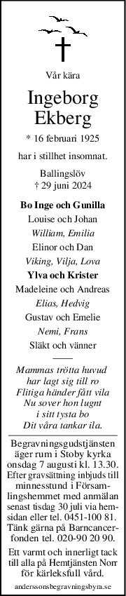 Vår kära
Ingeborg
Ekberg
* 16 februari 1925
har i stillhet insomnat.
Ballingslöv
† 29 juni 2024
Bo Inge och Gunilla
Louise och Johan
William, Emilia
Elinor och Dan
Viking, Vilja, Lova
Ylva och Krister
Madeleine och Andreas
Elias, Hedvig
Gustav och Emelie
Nemi, Frans
Släkt och vänner
Mammas trötta huvud 
har lagt sig till ro
Flitiga händer fått vila
Nu sover hon lugnt
i sitt tysta bo
Dit våra tankar ila.
Begravningsgudstjänsten
äger rum i Stoby kyrka
onsdag 7 augusti kl. 13.30.
Efter gravsättning inbjuds till
minnesstund i Försam-
lingshemmet med anmälan
senast tisdag 30 juli via hem-
sidan eller tel. 0451-100 81. 
Tänk gärna på Barncancer-
fonden tel. 020-90 20 90.
Ett varmt och innerligt tack
till alla på Hemtjänsten Norr
för kärleksfull vård.
anderssonsbegravningsbyra.se
