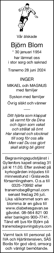 Vår älskade
Björn Blom
* 30 januari 1954
har lämnat oss
 i stor sorg och saknad
Tranemo 28 juni 2024
INGER
MIKAEL och MAGNUS
med familjer
Syskon med familjer
Övrig släkt och vänner
Ditt hjärta som klappat
 så varmt för de Dina
 och ögon som vakat
 och strålat så ömt
Har stannat och slocknat
 till sorg för oss alla
Men vad Du oss gjort
 skall aldrig bli glömt
Begravningsgudstjänst i
Gyllenfors kapell onsdag 31
juli kl 11.00. Efter avsked på
kyrkogården inbjudes till
minnesstund i Gislaveds
församlingshem. O.s.a till
0325-70992 eller
tranemobeg@gmail.com
senast fredag 26 juli.
Lika välkommet som en
blomma är en gåva till
www.diabetesgavan.se
 gåvotel. 08-564 821 00 
eller bankgiro 900-7741.
Tänd ett ljus för Björn på 
tranemobegravningsbyra.com
Varmt tack till personal på
IVA och Hjärtintensiven, SÄS
Borås för god vård, omsorg
och vänligt bemötande.
