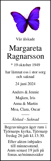 Vår älskade
Margareta
Ragnarsson
* 19 oktober 1949
har lämnat oss i stor sorg
och saknad
24 juni 2024
Anders & Jennie
Majken, Iris
Anna & Martin
Moa, Clara, Oscar
Älskad  Saknad
Begravningen äger rum i
Tjörnarps kyrka, Tjörnarp
fredag 26 juli kl.13:30.
Efter akten inbjudes 
till minnesstund. 
Anm senast 19 juli på
fonus.se/minnessidor
