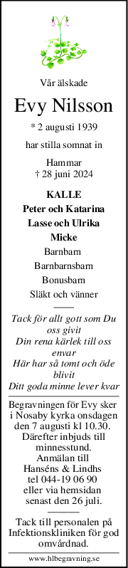 Vår älskade
Evy Nilsson
* 2 augusti 1939
har stilla somnat in
Hammar
† 28 juni 2024
KALLE
Peter och Katarina
Lasse och Ulrika
Micke
Barnbarn 
Barnbarnsbarn
Bonusbarn
Släkt och vänner
Tack för allt gott som Du
oss givit
Din rena kärlek till oss
envar
Här har så tomt och öde
blivit
Ditt goda minne lever kvar
Begravningen för Evy sker 
i Nosaby kyrka onsdagen
den 7 augusti kl 10.30. 
Därefter inbjuds till
minnesstund.
Anmälan till 
Hanséns & Lindhs 
tel 044-19 06 90 
eller via hemsidan 
senast den 26 juli.
———
Tack till personalen på
Infektionskliniken för god
omvårdnad.
www.hlbegravning.se
