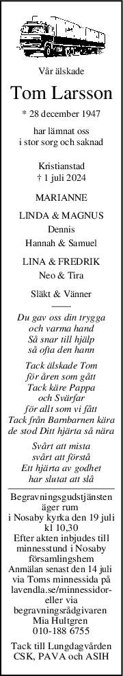 Vår älskade
Tom Larsson
* 28 december 1947
har lämnat oss
i stor sorg och saknad
Kristianstad
† 1 juli 2024
MARIANNE
LINDA & MAGNUS
Dennis
Hannah & Samuel
LINA & FREDRIK
Neo & Tira
Släkt & Vänner
Du gav oss din trygga
och varma hand
Så snar till hjälp
så ofta den hann
Tack älskade Tom
för åren som gått
Tack käre Pappa
och Svärfar
för allt som vi fått
Tack från Barnbarnen kära
de stod Ditt hjärta så nära
Svårt att mista
svårt att förstå
Ett hjärta av godhet
har slutat att slå
Begravningsgudstjänsten
äger rum 
i Nosaby kyrka den 19 juli
kl 10,30
Efter akten inbjudes till
minnesstund i Nosaby
församlingshem
Anmälan senast den 14 juli 
via Toms minnessida på
lavendla.se/minnessidor-
eller via
begravningsrådgivaren 
Mia Hultgren 
010-188 6755
Tack till Lungdagvården
CSK, PAVA och ASIH
