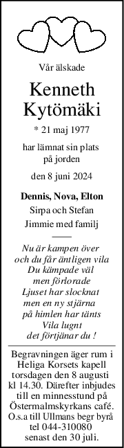 Vår älskade
Kenneth
Kytömäki
* 21 maj 1977
har lämnat sin plats 
på jorden
den 8 juni 2024
Dennis, Nova, Elton
Sirpa och Stefan
Jimmie med familj
Nu är kampen över 
och du får äntligen vila
Du kämpade väl 
men förlorade
Ljuset har slocknat 
men en ny stjärna  
på himlen har tänts
Vila lugnt
det förtjänar du !
Begravningen äger rum i
Heliga Korsets kapell
torsdagen den 8 augusti 
kl 14.30. Därefter inbjudes
till en minnesstund på
Östermalmskyrkans café.
O.s.a till Ullmans begr byrå 
tel 044-310080 
senast den 30 juli.
