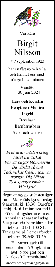 Vår kära
Birgit
Nilsson
* 7 september 1923
har nu fått ro och vila 
och lämnat oss med 
många ljusa minnen.
Vinslöv
† 30 juni 2024
Lars och Kerstin
Bengt och Monica
Ingrid
Barnbarn
Barnbarnsbarn
Släkt och vänner
Frid susar träden kring
huset Du älskat
Farväl bugar blommorna
Du vårdat så ömt
Tack viskar fågeln, som var
morgon Dig hälsat
Tyst sjunger vinden, 
Vila i frid.
Begravningsgudstjänsten äger
rum i Matteröds kyrka fredag
9 augusti kl. 13.30. Därefter
inbjuds till minnesstund i
Församlingshemmet med
anmälan senast måndag 
5 augusti via hemsidan eller
telefon 0451-100 81. 
Tänk gärna på Demensfonden 
telefon 08-658 99 26.
Ett varmt tack till
personalen på Sjögläntan
avd. 5 för god och
kärleksfull omvårdnad.
anderssonsbegravningsbyra.se
