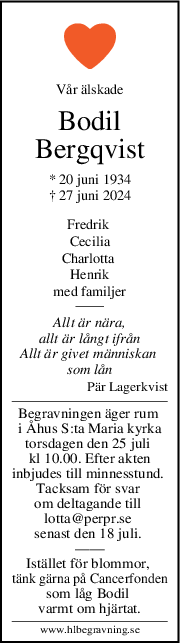 Vår älskade
Bodil
Bergqvist
* 20 juni 1934
† 27 juni 2024
Fredrik 
Cecilia
Charlotta 
Henrik
med familjer
Allt är nära,
allt är långt ifrån
Allt är givet människan 
som lån
Pär Lagerkvist
Begravningen äger rum 
i Åhus S:ta Maria kyrka
torsdagen den 25 juli 
kl 10.00. Efter akten
inbjudes till minnesstund. 
Tacksam för svar 
om deltagande till 
lotta@perpr.se 
senast den 18 juli. 
——
Istället för blommor, 
tänk gärna på Cancerfonden
som låg Bodil 
varmt om hjärtat.
www.hlbegravning.se
