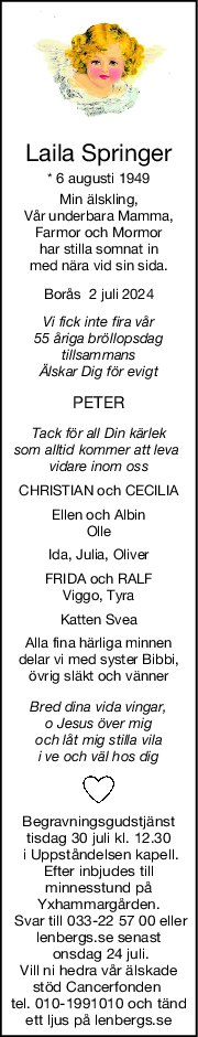 Laila Springer
* 6 augusti 1949
Min älskling,
Vår underbara Mamma,
Farmor och Mormor
har stilla somnat in
med nära vid sin sida.
Borås  2 juli 2024
Vi fick inte fira vår
55 åriga bröllopsdag
tillsammans
Älskar Dig för evigt
PETER
Tack för all Din kärlek
som alltid kommer att leva 
vidare inom oss
CHRISTIAN och CECILIA
Ellen och Albin
Olle
Ida, Julia, Oliver
FRIDA och RALF
Viggo, Tyra
Katten Svea
Alla fina härliga minnen
delar vi med syster Bibbi,
övrig släkt och vänner
Bred dina vida vingar,
o Jesus över mig
och låt mig stilla vila
i ve och väl hos dig
Begravningsgudstjänst
tisdag 30 juli kl. 12.30
 i Uppståndelsen kapell.
Efter inbjudes till
minnesstund på
Yxhammargården.
 Svar till 033-22 57 00 eller
lenbergs.se senast
 onsdag 24 juli.
Vill ni hedra vår älskade
stöd Cancerfonden 
tel. 010-1991010 och tänd
ett ljus på lenbergs.se
