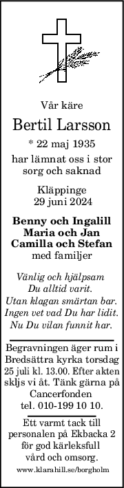 Vår käre
Bertil Larsson
* 22 maj 1935
har lämnat oss i stor
sorg och saknad
Kläppinge
 29 juni 2024
Benny och Ingalill
Maria och Jan
Camilla och Stefan
med familjer
Vänlig och hjälpsam 
Du alltid varit. 
Utan klagan smärtan bar.
Ingen vet vad Du har lidit.
Nu Du vilan funnit har.
Begravningen äger rum i
Bredsättra kyrka torsdag
25 juli kl. 13.00. Efter akten
skljs vi åt. Tänk gärna på
Cancerfonden 
tel. 010-199 10 10.
Ett varmt tack till
personalen på Ekbacka 2
för god kärleksfull 
vård och omsorg.
 www.klarahill.se/borgholm
