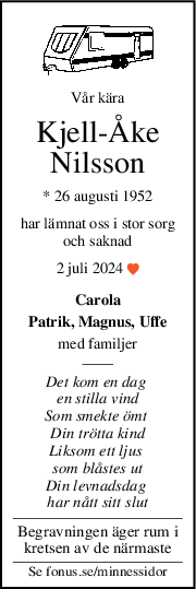 Vår kära
KjellÅke
Nilsson
* 26 augusti 1952
har lämnat oss i stor sorg
och saknad
2 juli 2024 
Carola
Patrik, Magnus, Uffe
med familjer
Det kom en dag 
en stilla vind
Som smekte ömt 
Din trötta kind
Liksom ett ljus 
som blåstes ut
Din levnadsdag 
har nått sitt slut
Begravningen äger rum i
kretsen av de närmaste
Se fonus.se/minnessidor
