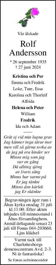 Vår älskade
Rolf
Andersson
* 26 september 1935
† 27 juni 2024
Kristina och Per
Emma och Fredrik
Loke, Ture, Essa
Karolina och Thorleif
Alfrida
Helena och Peter
William
Fredrik
Ida och Adam
Gråt ej vid min lugna grav
Jag känner inga tårar mer
men vill så gärna torka av
de jag på era kinder ser
Minns mig som jag 
var en gång
Då allting sjöng 
av livets sång
Minns hur varmt på
Er jag tänkte
Minns den kärlek 
jag Er skänkte
Begravningen äger rum i
Åhus kyrka onsdag 31 juli
kl.11:00. Efter akten
inbjudes till minnesstund i
Åhus församlinghem.
Anmäl deltagande senast 23
juli till Fonus 044-203660.
Ljus klädsel
Varmt tack till
Charlottesborgs
demenscentrum Avd. 2-3.
Ni är fantastiska!
Se fonus.se/minnessidor
