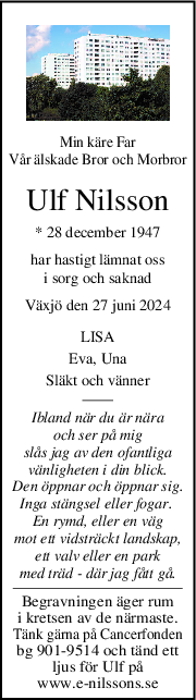 Min käre Far
Vår älskade Bror och Morbror
Ulf Nilsson
* 28 december 1947
har hastigt lämnat oss
i sorg och saknad
Växjö den 27 juni 2024
LISA
Eva, Una
Släkt och vänner
Ibland när du är nära
och ser på mig
slås jag av den ofantliga
vänligheten i din blick.
Den öppnar och öppnar sig.
Inga stängsel eller fogar. 
En rymd, eller en väg
mot ett vidsträckt landskap,
ett valv eller en park
med träd - där jag fått gå.
Begravningen äger rum
i kretsen av de närmaste.
Tänk gärna på Cancerfonden
bg 901-9514 och tänd ett
ljus för Ulf på
www.e-nilssons.se
