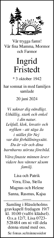 Vår trygga famn!
Vår fina Mamma, Mormor
och Farmor
Ingrid
Fristedt
* 3 oktober 1942
har somnat in med familjen
samlade
20 juni 2024
Vi saknar dig oändligt.
Uthållig, stark och enkel 
i din natur.
Lekfull, klok, kreativ och
nyfiken - att säga Ja 
i stället för Nej 
var ditt förhållningssätt.
Du är vår och dina
barnbarns största förebild.
Våra finaste minnen lever
vidare hos vänner såsom
familj.
Lisa och Patrik
Vera, Elsa, Stella
Magnus och Helene
Sanna, Rasmus, Kajsa
Samling i Hässleholms
gravkapell fredagen 19/7
 kl. 10.00 (valfri klädsel).
O.s.a 12/7, Lisa 0723-
528484 om ni vill dela
denna stund med oss.
Se fonus.se/minnessidor
