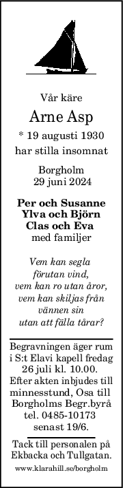 Vår käre
Arne Asp
* 19 augusti 1930
har stilla insomnat
Borgholm
 29 juni 2024
Per och Susanne
Ylva och Björn
Clas och Eva 
med familjer
Vem kan segla 
förutan vind,
vem kan ro utan åror,
vem kan skiljas från
vännen sin
utan att fälla tårar?
Begravningen äger rum
i S:t Elavi kapell fredag
26 juli kl. 10.00. 
Efter akten inbjudes till
minnesstund, Osa till 
Borgholms Begr.byrå
tel. 0485-10173 
senast 19/6.
Tack till personalen på
Ekbacka och Tullgatan.
www.klarahill.se/borgholm
