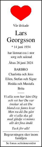 Vår älskade
Lars
Georgsson
* 14 juni 1934
har lämnat oss i stor
 sorg och saknad
Åhus 26 juni 2024
BARBRO
Charlotta och Jens
Ellen, Stefan och Signe
Hedda och Mustafa
Brita
Vi alla som har känt Dig 
och vet hur Du var
önskar så att Du
bland oss fanns kvar
Men nu då Du gått
dit vi alla ska gå
med glädje vi minns
allt det fina ändå
Tack för allt!
Begravningen sker inom
familjen
Se fonus.se/minnessidor
