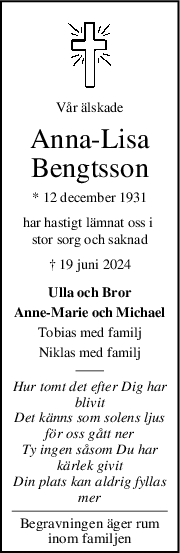 Vår älskade
AnnaLisa
Bengtsson
* 12 december 1931
har hastigt lämnat oss i 
stor sorg och saknad
† 19 juni 2024
Ulla och Bror
Anne-Marie och Michael
Tobias med familj
Niklas med familj
Hur tomt det efter Dig har
blivit
Det känns som solens ljus
för oss gått ner
Ty ingen såsom Du har
kärlek givit
Din plats kan aldrig fyllas
mer
Begravningen äger rum
inom familjen
