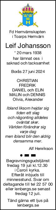 Fd Hemvärnskapten 
i Toarps Hemvärn
Leif Johansson
* 20 mars 1938
har lämnat oss  i
saknad och tacksamhet
Borås 27 juni 2024
CHRISTIAN 
FREDRIK 
DANIEL och ELIN
MALIN och DENNIS 
Olivia, Alexander
Ibland liksom hejdar sig
tiden ett slag
och någonting alldeles
oväntat sker.
Världen förändrar sig 
varje dag
men ibland blir den aldrig
densamma mer.
Alf Henrikson
Begravningsgudstjänst
fredag 19 juli kl.12.30 
i Caroli kyrka. 
Efteråt inbjuds till
minnesstund. Svar om
deltagande till tel 22 57 00
eller lenbergs.se senast
fredag 12 juli.
Tänd gärna ett ljus på
lenbergs.se
