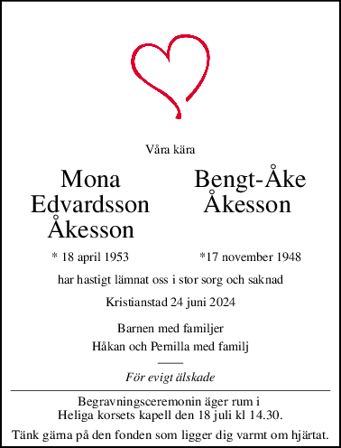 Våra kära
Mona BengtÅke
Edvardsson Åkesson 
Åkesson
* 18 april 1953 *17 november 1948
har hastigt lämnat oss i stor sorg och saknad
Kristianstad 24 juni 2024
Barnen med familjer
Håkan och Pernilla med familj
För evigt älskade
Begravningsceremonin äger rum i 
Heliga korsets kapell den 18 juli kl 14.30.
Tänk gärna på den fonden som ligger dig varmt om hjärtat.
