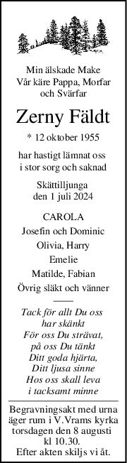 Min älskade Make
Vår käre Pappa, Morfar
och Svärfar
Zerny Fäldt
* 12 oktober 1955
har hastigt lämnat oss 
i stor sorg och saknad
Skättilljunga 
den 1 juli 2024
CAROLA
Josefin och Dominic
Olivia, Harry
Emelie
Matilde, Fabian
Övrig släkt och vänner
Tack för allt Du oss 
har skänkt
För oss Du strävat,
på oss Du tänkt
Ditt goda hjärta,
Ditt ljusa sinne
Hos oss skall leva
i tacksamt minne
Begravningsakt med urna
äger rum i V.Vrams kyrka
torsdagen den 8 augusti 
kl 10.30. 
Efter akten skiljs vi åt.
