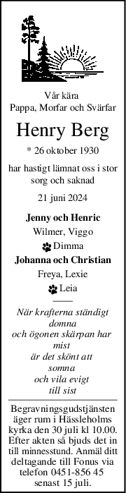 Vår kära 
Pappa, Morfar och Svärfar
Henry Berg
* 26 oktober 1930
har hastigt lämnat oss i stor
sorg och saknad
21 juni 2024
Jenny och Henric
Wilmer, Viggo
 Dimma
Johanna och Christian
Freya, Lexie
 Leia
När krafterna ständigt
 domna 
och ögonen skärpan har 
mist 
är det skönt att 
somna 
och vila evigt 
till sist
Begravningsgudstjänsten
äger rum i Hässleholms
kyrka den 30 juli kl 10.00.
Efter akten så bjuds det in
till minnesstund. Anmäl ditt
deltagande till Fonus via
telefon 0451-856 45 
senast 15 juli.
