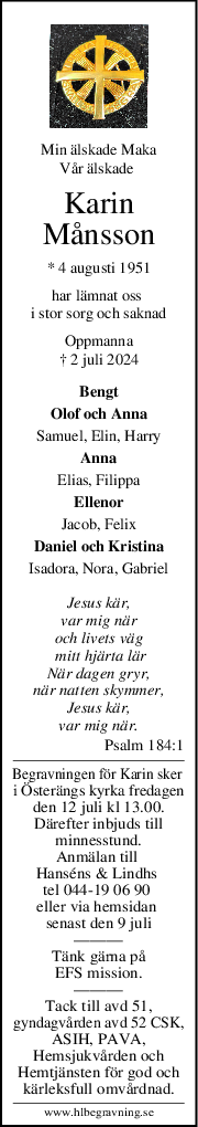 Min älskade Maka
Vår älskade 
Karin
Månsson
* 4 augusti 1951
har lämnat oss 
i stor sorg och saknad
Oppmanna
† 2 juli 2024
Bengt
Olof och Anna
Samuel, Elin, Harry
Anna
Elias, Filippa
Ellenor
Jacob, Felix
Daniel och Kristina
Isadora, Nora, Gabriel
Jesus kär,
var mig när
och livets väg
 mitt hjärta lär
När dagen gryr,
när natten skymmer,
Jesus kär,
var mig när.
Psalm 184:1
Begravningen för Karin sker 
i Österängs kyrka fredagen
den 12 juli kl 13.00.
Därefter inbjuds till
minnesstund.
Anmälan till 
Hanséns & Lindhs 
tel 044-19 06 90 
eller via hemsidan 
senast den 9 juli
———
Tänk gärna på
EFS mission.
———
Tack till avd 51,
gyndagvården avd 52 CSK,
ASIH, PAVA,
Hemsjukvården och
Hemtjänsten för god och
kärleksfull omvårdnad.
www.hlbegravning.se
