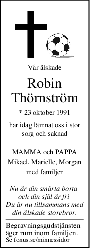 Vår älskade
Robin
Thörnström
* 23 oktober 1991
har idag lämnat oss i stor
sorg och saknad
MAMMA och PAPPA
Mikael, Marielle, Morgan
med familjer
Nu är din smärta borta 
och din själ är fri 
Du är nu tillsammans med
din älskade storebror.
Begravningsgudstjänsten
äger rum inom familjen.
Se fonus.se/minnessidor
