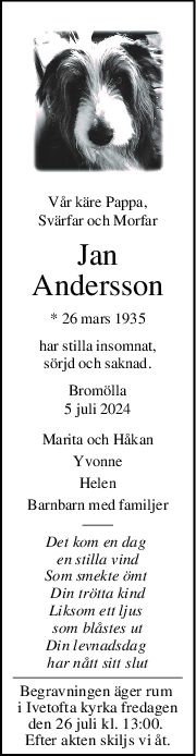 Vår käre Pappa,
Svärfar och Morfar
Jan
Andersson
* 26 mars 1935
har stilla insomnat,
sörjd och saknad.
Bromölla
5 juli 2024
Marita och Håkan
Yvonne
Helen
Barnbarn med familjer
Det kom en dag 
en stilla vind
Som smekte ömt 
Din trötta kind
Liksom ett ljus 
som blåstes ut
Din levnadsdag 
har nått sitt slut
Begravningen äger rum 
i Ivetofta kyrka fredagen
den 26 juli kl. 13:00. 
Efter akten skiljs vi åt.
