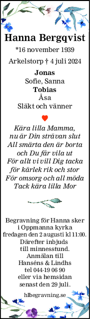 Hanna Bergqvist
*16 november 1939
Arkelstorp † 4 juli 2024
Jonas
Sofie, Sanna
Tobias
Åsa
Släkt och vänner
Kära lilla Mamma,
nu är Din strävan slut
All smärta den är borta
och Du får vila ut
För allt vi vill Dig tacka
för kärlek rik och stor
För omsorg och all möda
Tack kära lilla Mor
Begravning för Hanna sker
i Oppmanna kyrka
fredagen den 2 augusti kl 11:00.
Därefter inbjuds 
till minnesstund.
Anmälan till
Hanséns & Lindhs
tel 044-19 06 90
eller via hemsidan
senast den 29 juli.
hlbegravning.se
