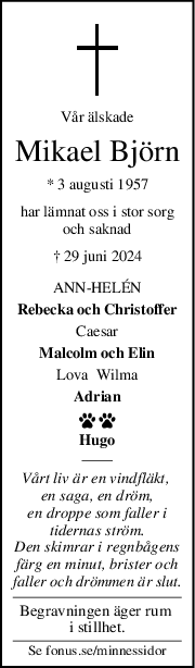 Vår älskade
Mikael Björn
* 3 augusti 1957
har lämnat oss i stor sorg
och saknad
† 29 juni 2024
ANNHELÉN
Rebecka och Christoffer
Caesar
Malcolm och Elin
Lova  Wilma
Adrian
 
Hugo
Vårt liv är en vindfläkt, 
en saga, en dröm,
en droppe som faller i
tidernas ström.
Den skimrar i regnbågens
färg en minut, brister och
faller och drömmen är slut.
Begravningen äger rum 
i stillhet.
Se fonus.se/minnessidor
