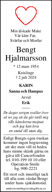 Min älskade Make
Vår käre Far, 
Svärfar och Morfar
Bengt
Hjalmarsson
* 12 mars 1954
Knislinge
† 2 juli 2024
KARIN
Sanna och Hampus
Arvid
Erik
De dagar sorgen svallar över
så vet jag att du går intill mig
tills känslorna mojnat
och jag kan leva
en stund till utan dig.
Enligt Bengts egen önskan
kommer ingen begravning
att ske men vill ni hedra
hans minne skänk gärna en
gåva till Cancerfonden 
tel. 010-199 10 10 eller
Operation Smile 
bg. 900-2221
Ett stort och innerligt tack
till alla som vårdat Bengt
under hans sjukdomstid.
anderssonsbegravningsbyra.se
