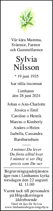 Vår kära Mamma,
Svärmor, Farmor 
och Gammelfarmor
Sylvia
Nilsson
* 19 juni 1935
har stilla insomnat
Limhamn 
den 28 juni 2024
Johan o AnnCharlotte
Jessica o Emil
Caroline o Henrik
Marcus o Kimberly
Anders o Helen
Isabella, Cassandra
Barnbarnsbarn
I minnet Du lever
Du finns alltid kvar
I minnet vi ser Dig
precis som Du var
Begravningsgudstjänsten
äger rum i Limhamns kyrka
torsdagen den 22 augusti 
kl. 11.00
Varmt tack till personalen
på Högsåkerringen
äldreboende
Tänd ett ljus för Sylvia
www.limhamnsbegravningsbyra
