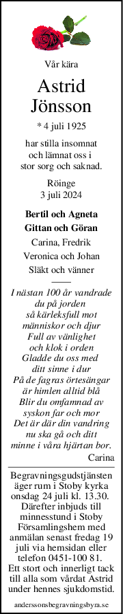 Vår kära
Astrid
Jönsson
* 4 juli 1925
har stilla insomnat
och lämnat oss i 
stor sorg och saknad.
Röinge
3 juli 2024
Bertil och Agneta
Gittan och Göran
Carina, Fredrik
Veronica och Johan
Släkt och vänner
I nästan 100 år vandrade
du på jorden 
så kärleksfull mot
människor och djur
Full av vänlighet
och klok i orden
Gladde du oss med 
ditt sinne i dur
På de fagras örtesängar
är himlen alltid blå
Blir du omfamnad av
syskon far och mor
Det är där din vandring
nu ska gå och ditt
minne i våra hjärtan bor.
Carina
Begravningsgudstjänsten
äger rum i Stoby kyrka
onsdag 24 juli kl. 13.30. 
Därefter inbjuds till
minnesstund i Stoby
Församlingshem med
anmälan senast fredag 19
juli via hemsidan eller
telefon 0451-100 81. 
Ett stort och innerligt tack
till alla som vårdat Astrid
under hennes sjukdomstid.
anderssonsbegravningsbyra.se
