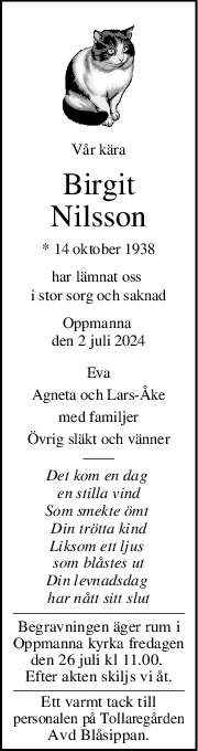 Vår kära
Birgit
Nilsson
* 14 oktober 1938
har lämnat oss 
i stor sorg och saknad
Oppmanna 
den 2 juli 2024
Eva
Agneta och LarsÅke
med familjer
Övrig släkt och vänner
Det kom en dag 
en stilla vind
Som smekte ömt 
Din trötta kind
Liksom ett ljus 
som blåstes ut
Din levnadsdag 
har nått sitt slut
Begravningen äger rum i
Oppmanna kyrka fredagen
den 26 juli kl 11.00. 
Efter akten skiljs vi åt.
Ett varmt tack till
personalen på Tollaregården
Avd Blåsippan.
