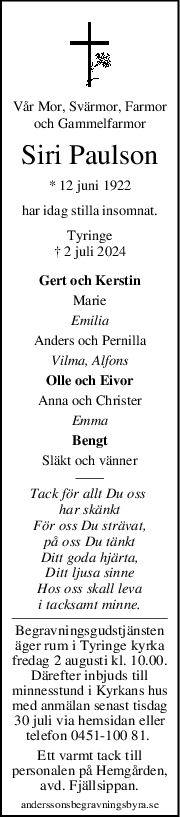 Vår Mor, Svärmor, Farmor
och Gammelfarmor
Siri Paulson
* 12 juni 1922
har idag stilla insomnat.
Tyringe
† 2 juli 2024
Gert och Kerstin
Marie
Emilia
Anders och Pernilla
Vilma, Alfons
Olle och Eivor
Anna och Christer
Emma
Bengt
Släkt och vänner
Tack för allt Du oss 
har skänkt
För oss Du strävat,
på oss Du tänkt
Ditt goda hjärta,
Ditt ljusa sinne
Hos oss skall leva
i tacksamt minne.
Begravningsgudstjänsten
äger rum i Tyringe kyrka
fredag 2 augusti kl. 10.00.
Därefter inbjuds till
minnesstund i Kyrkans hus
med anmälan senast tisdag
30 juli via hemsidan eller
telefon 0451-100 81. 
Ett varmt tack till
personalen på Hemgården,
avd. Fjällsippan.
anderssonsbegravningsbyra.se
