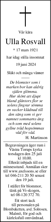 Vår kära
Ulla Rosvall
* 17 mars 1921
har idag stilla insomnat
 19 juni 2024
Släkt och många vänner
De blomster som i 
marken bor kan aldrig 
själen glömma. 
Hur skönt att djupt 
bland gläntors flor se 
solens fingrar sömma 
en vacker klädnad till 
den säng som vi ger 
namnet sommarns äng 
och som med solens 
gyllne tråd hopsömmas 
våd för våd.
H. Martinson
Begravningen äger rum i
Västra Torups kyrka
torsdagen den 25 juli 
kl 10.00. 
Efteråt inbjuds till en
minnesstund. Anmälan sker
till www.axelssons.se eller 
tel 046-211 20 50 senast 
den 19 juli. 
I stället för blommor, 
tänk på Vi-skogen, 
tel 08-120 372 70.
Ett stort tack 
till personalen på
Blombuketten, avd. Solrosen,
Malmö, för god och
kärleksfull omvårdnad.
