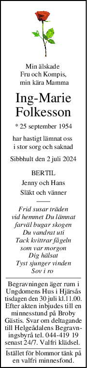 Min älskade 
Fru och Kompis,
 min kära Mamma
IngMarie
Folkesson
* 25 september 1954
har hastigt lämnat oss 
i stor sorg och saknad
Sibbhult den 2 juli 2024
BERTIL
Jenny och Hans
Släkt och vänner
Frid susar träden
vid hemmet Du lämnat
farväl bugar skogen
Du vandrat uti
Tack kvittrar fågeln
som var morgon
Dig hälsat
Tyst sjunger vinden
Sov i ro 
Begravningen äger rum i
Ungdomens Hus i Hjärsås
tisdagen den 30 juli kl.11.00.
Efter akten inbjudes till en
minnesstund på Broby
Gästis. Svar om deltagande
till Helgeådalens Begravn-
ingsbyrå tel. 044-419 19
senast 24/7. Valfri klädsel. 
Istället för blommor tänk på
en valfri minnesfond.
