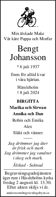 Min älskade Make
Vår käre Pappa och Morfar
Bengt
Johansson
* 6 juli 1937
finns för alltid kvar
i våra hjärtan.
Hässleholm
† 8 juli 2024
BIRGITTA
Marika och Sirwan
Annika och Dan
Robin och Emilia
Alex
Släkt och vänner
Jag drömmer jag åter
är frisk och stark
Jag drömmer jag vandrar
i skog och mark.
Älskad - Saknad
Begravningsgudstjänsten
äger rum i Hässleholms kyrka
fredag 2 augusti kl. 13.30. 
Efter akten skiljs vi åt.
anderssonsbegravningsbyra.se
