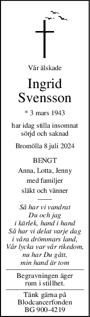 Vår älskade
Ingrid
Svensson
* 3 mars 1943
har idag stilla insomnat
sörjd och saknad
Bromölla 8 juli 2024
BENGT
Anna, Lotta, Jenny
med familjer
släkt och vänner
Så har vi vandrat
Du och jag
i kärlek, hand i hand
Så har vi delat varje dag
i våra drömmars land,
Vår lycka var vår rikedom,
nu har Du gått,
min hand är tom
Begravningen äger
rum i stillhet.
Tänk gärna på
Blodcancerfonden
BG 900-4219
