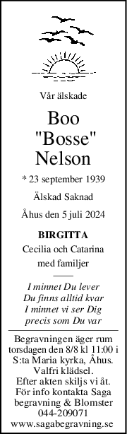 Vår älskade
Boo
 "Bosse"
Nelson
* 23 september 1939
Älskad Saknad
Åhus den 5 juli 2024
BIRGITTA
Cecilia och Catarina
med familjer
I minnet Du lever
Du finns alltid kvar
I minnet vi ser Dig
precis som Du var
Begravningen äger rum
torsdagen den 8/8 kl 11:00 i
S:ta Maria kyrka, Åhus.
Valfri klädsel.
Efter akten skiljs vi åt.
För info kontakta Saga
begravning & Blomster
044-209071
www.sagabegravning.se 
