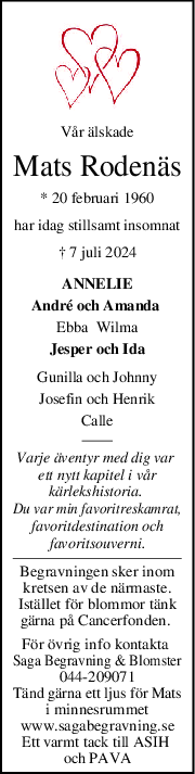 Vår älskade
Mats Rodenäs
* 20 februari 1960
har idag stillsamt insomnat
† 7 juli 2024
ANNELIE
André och Amanda 
Ebba  Wilma
Jesper och Ida
Gunilla och Johnny
Josefin och Henrik
Calle
Varje äventyr med dig var 
ett nytt kapitel i vår
kärlekshistoria. 
Du var min favoritreskamrat,
favoritdestination och
favoritsouverni.
Begravningen sker inom
kretsen av de närmaste.
Istället för blommor tänk
gärna på Cancerfonden. 
För övrig info kontakta 
Saga Begravning & Blomster
044-209071
Tänd gärna ett ljus för Mats
i minnesrummet
www.sagabegravning.se
Ett varmt tack till ASIH 
och PAVA
