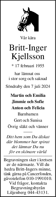 Vår kära
BrittInger
Kjellsson
* 17 februari 1955
har lämnat oss 
i stor sorg och saknad
Söndraby den 7 juli 2024
Martin och Emilia
Jimmie och Sofie
Anton och Felicia
Barnbarnen
Gert och Sunisa
Övrig släkt och vänner
Ditt hem som Du älskat
där blommor har spirat
det lämnar Du nu
för en skönare värld
Begravningen sker i kretsen
av de närmaste. Vill du
hedra Britt-Ingers minne,
tänk gärna på Cancerfonden,
gåvotelefon 010-1991010.
Vid frågor, kontakta
Begravningsbyrån
Liljenberg 044-43131.
