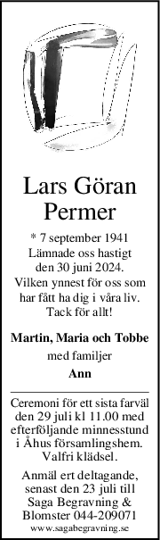 Lars Göran
Permer
* 7 september 1941
Lämnade oss hastigt
den 30 juni 2024.
Vilken ynnest för oss som
har fått ha dig i våra liv.
Tack för allt!
Martin, Maria och Tobbe
med familjer
Ann
Ceremoni för ett sista farväl
den 29 juli kl 11.00 med
efterföljande minnesstund
i Åhus församlingshem.
Valfri klädsel.
Anmäl ert deltagande,
senast den 23 juli till
Saga Begravning &
Blomster 044-209071
www.sagabegravning.se
