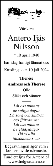 Vår käre
Antero Ijäs
Nilsson
* 10 april 1940
har idag hastigt lämnat oss
Knislinge den 10 juli 2024
Therése
Andreas och Therese
Olle
Släkt och vänner
Låt oss minnas
de soliga dagar
Då sorg och smärta
oss fjärran var
Låt oss minnas
de glädjedagar
Då vi alla
tillsammans var
Begravningen äger rum i
kretsen av de närmaste.
Tänd ett ljus för Antero på
www.helgeadalen.se
