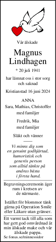 Vår älskade 
Magnus
Lindhagen
* 20 juli 1941
har lämnat oss i stor sorg
och saknad
Kristianstad 16 juni 2024
ANNA
Sara, Mathias, Christoffer
med familjer
Fredrik, Mia
med familjer
Släkt och vänner
Vi minns dig som 
en genuint godhjärtad,
humoristisk och 
 generös person 
som alltid tänkte på 
andras bästa
 i första hand.
Begravningsceremonin äger
rum i kretsen av 
de närmaste.
Istället för blommor tänk
gärna på Operation Smile
eller Läkare utan gränser.
Ett varmt tack till alla som
har gett god omvårdnad åt
min älskade make och vår
älskade pappa.
Se fonus.se/minnessidor
