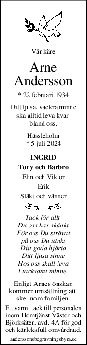 Vår käre
Arne
Andersson
* 22 februari 1934
Ditt ljusa, vackra minne
ska alltid leva kvar 
bland oss.
Hässleholm
† 5 juli 2024
INGRID
Tony och Barbro
Elin och Viktor
Erik
Släkt och vänner
Tack för allt 
Du oss har skänkt
För oss Du strävat
på oss Du tänkt
Ditt goda hjärta
Ditt ljusa sinne
Hos oss skall leva
i tacksamt minne.
Enligt Arnes önskan
kommer urnsättning att 
ske inom familjen.
Ett varmt tack till personalen
inom Hemtjänst Väster och
Björksäter, avd. 4A för god
och kärleksfull omvårdnad.
anderssonsbegravningsbyra.se
