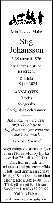 Min älskade Make
Stig
Johansson
* 28 augusti 1936
har slutat sin stund 
på jorden.
Sösdala
† 8 juli 2024
ANN-LOVIS
Broder
Svägerska
Övrig släkt och vänner
Jag drömmer jag åter 
är frisk och stark
Jag drömmer jag vandrar
i skog och mark.
Älskad - Saknad
Begravningsgudstjänsten äger
rum i Norra Mellby kyrka
torsdag 25 juli kl. 11.00.
Därefter inbjuds till
minnesstund på Vannaröds
Slott med anmälan senast
fredag 19 juli via hemsidan
eller telefon 0451-100 81.
Tänk gärna på Parkinson-
fonden tel. 010-332 22 62.
Valfri klädsel.
anderssonsbegravningsbyra.se
