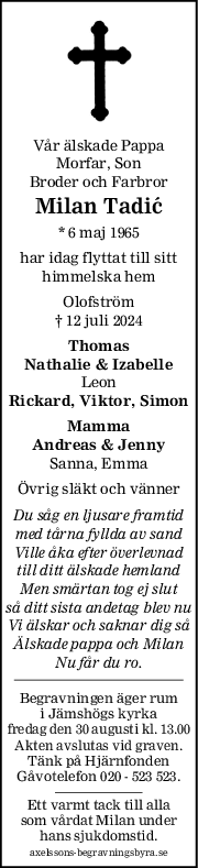 Vår älskade Pappa
Morfar, Son
Broder och Farbror
Milan Tadić
* 6 maj 1965
har idag flyttat till sitt
himmelska hem
Olofström
† 12 juli 2024
Thomas
Nathalie & Izabelle
Leon
Rickard, Viktor, Simon
Mamma
Andreas & Jenny
Sanna, Emma
Övrig släkt och vänner
Du såg en ljusare framtid
med tårna fyllda av sand
Ville åka efter överlevnad
till ditt älskade hemland
Men smärtan tog ej slut
så ditt sista andetag blev nu
Vi älskar och saknar dig så
Älskade pappa och Milan
Nu får du ro.
Begravningen äger rum
i Jämshögs kyrka
fredag den 30 augusti kl. 13.00
Akten avslutas vid graven.
Tänk på Hjärnfonden
Gåvotelefon 020 - 523 523.
Ett varmt tack till alla
som vårdat Milan under
hans sjukdomstid.
axelssons-begravningsbyra.se
