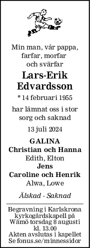 Min man, vår pappa,
farfar, morfar 
och svärfar
LarsErik
Edvardsson
* 14 februari 1955
har lämnat oss i stor
sorg och saknad
13 juli 2024
GALINA
Christian och Hanna
Edith, Elton
Jens
Caroline och Henrik
Alwa, Lowe
Älskad  Saknad
Begravning i Karlskrona
kyrkogårdskapell på
Wämö torsdag 8 augusti
kl. 13.00
Akten avslutas i kapellet
Se fonus.se/minnessidor
