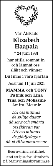 Vår Älskade
Elizabeth
Haapala
* 24 juni 1981
har stilla somnat in 
och lämnat oss, 
släkt och vänner
Du finns i våra hjärtan
Asarum 11 juli 2024
MAMMA och TONY
Patrik och Lina
Tina och Mohssine
Amira, Mounir
Låt oss minnas 
de soliga dagar
då sorg och smärta
oss fjärran var
Låt oss minnas 
de glädjedagar
då vi tillsammans var
Begravning i stillhet.
Tänd ett ljus för Elizabeth
på begravningsbyranim.se
